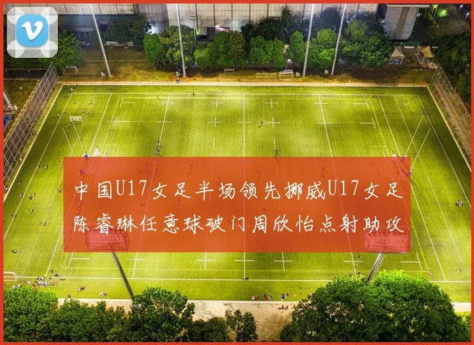 中国U17女足半场领先挪威U17女足陈睿琳任意球破门周欣怡点射助攻