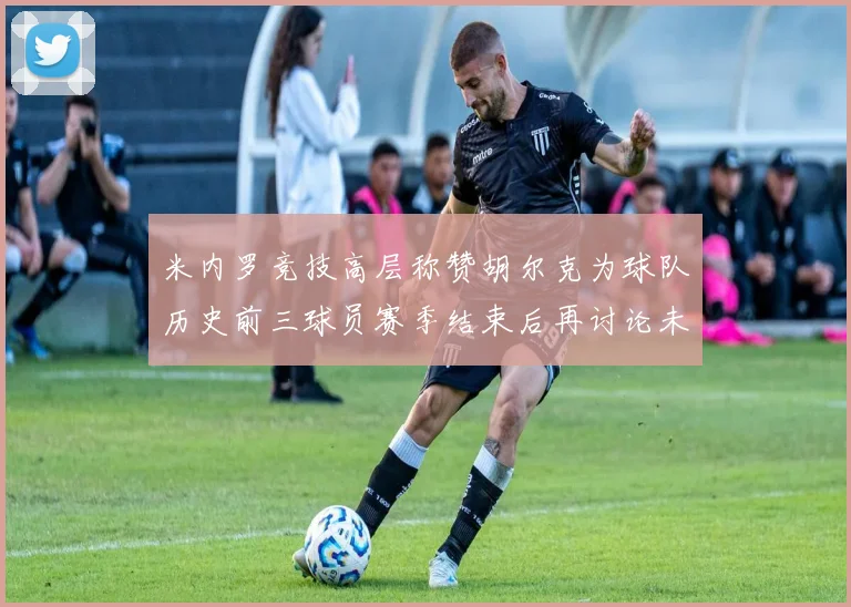 米内罗竞技高层称赞胡尔克为球队历史前三球员赛季结束后再讨论未来计划