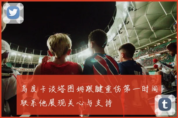 乌度卡谈塔图姆跟腱重伤第一时间联系他展现关心与支持