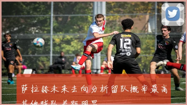 萨拉赫未来去向分析留队概率最高其他球队差距明显