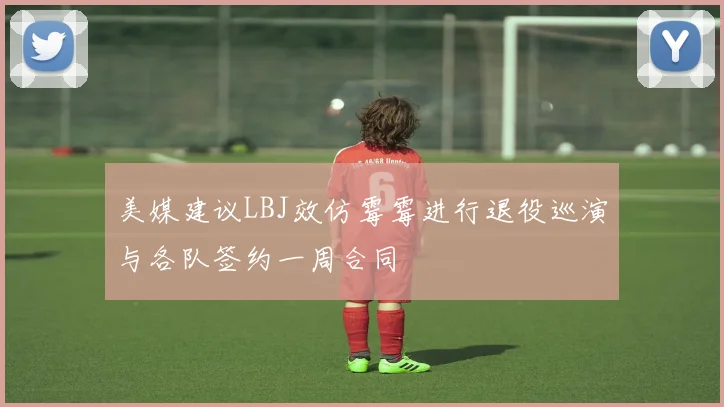 美媒建议LBJ效仿霉霉进行退役巡演与各队签约一周合同