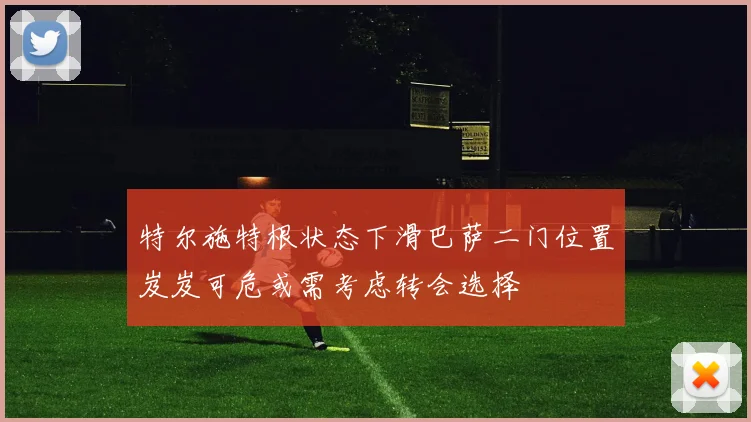 特尔施特根状态下滑巴萨二门位置岌岌可危或需考虑转会选择