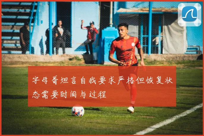 字母哥坦言自我要求严格但恢复状态需要时间与过程