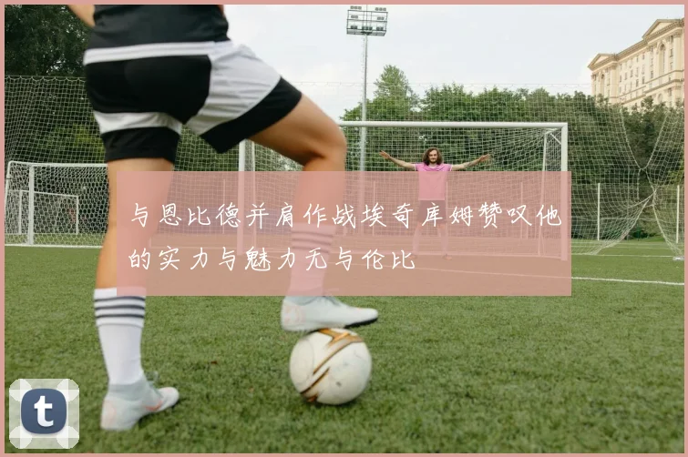 与恩比德并肩作战埃奇库姆赞叹他的实力与魅力无与伦比