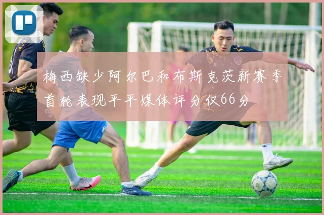 梅西缺少阿尔巴和布斯克茨新赛季首轮表现平平媒体评分仅66分