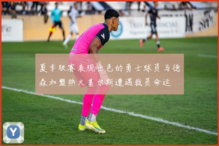 夏季联赛表现出色的勇士球员马德森加盟热火基尔斯遭遇裁员命运