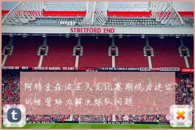 阿特金森谈五天无比赛期视为迷你训练营助力解决球队问题