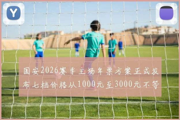 国安2026赛季主场年票方案正式发布七档价格从1000元至3000元不等