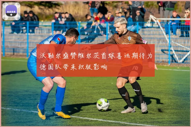 沃勒尔盛赞维尔茨首球喜讯期待为德国队带来积极影响