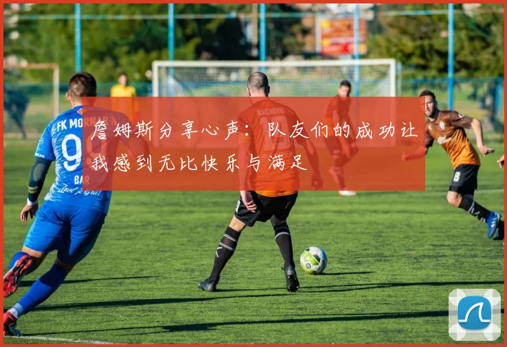 詹姆斯分享心声：队友们的成功让我感到无比快乐与满足
