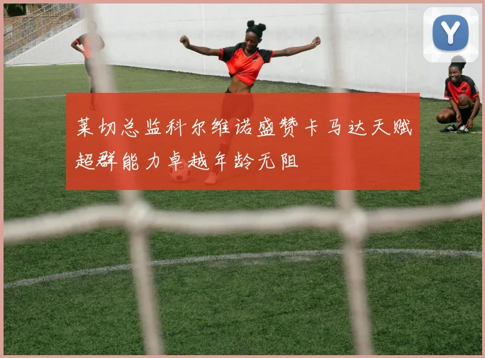 莱切总监科尔维诺盛赞卡马达天赋超群能力卓越年龄无阻