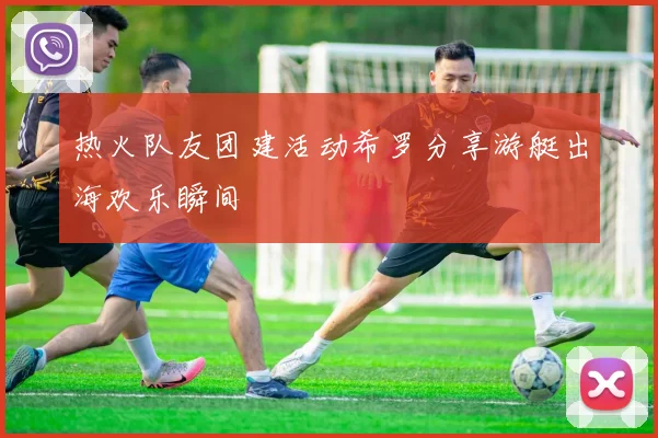 热火队友团建活动希罗分享游艇出海欢乐瞬间
