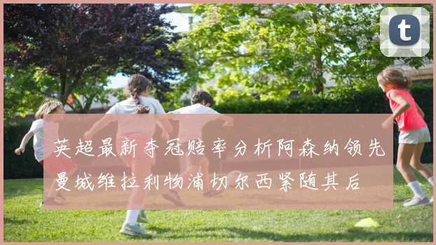 英超最新夺冠赔率分析阿森纳领先曼城维拉利物浦切尔西紧随其后