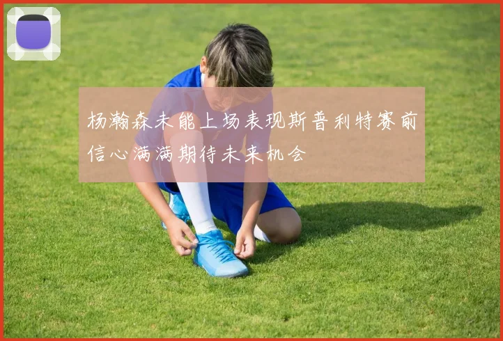 杨瀚森未能上场表现斯普利特赛前信心满满期待未来机会