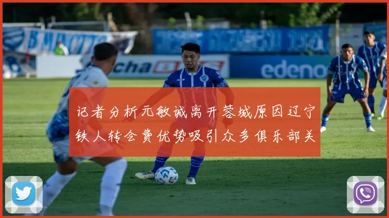 记者分析元敏诚离开蓉城原因辽宁铁人转会费优势吸引众多俱乐部关注