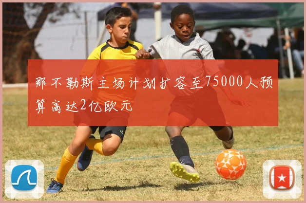 那不勒斯主场计划扩容至75000人预算高达2亿欧元