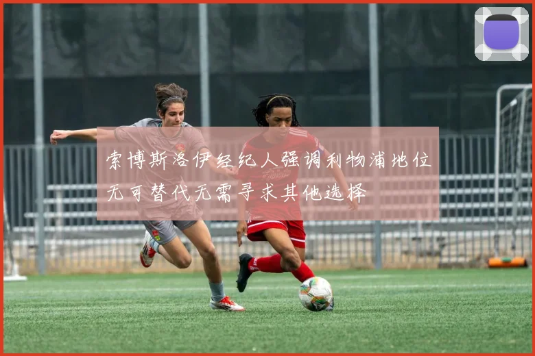 索博斯洛伊经纪人强调利物浦地位无可替代无需寻求其他选择