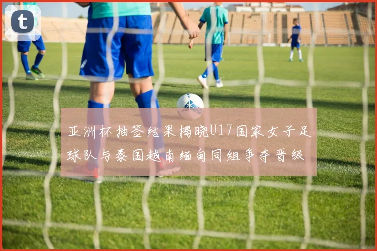 亚洲杯抽签结果揭晓U17国家女子足球队与泰国越南缅甸同组争夺晋级资格
