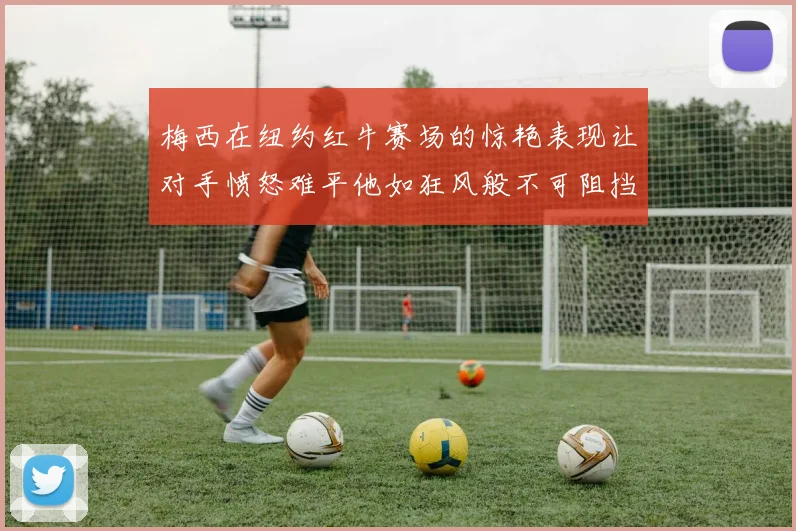 梅西在纽约红牛赛场的惊艳表现让对手愤怒难平他如狂风般不可阻挡