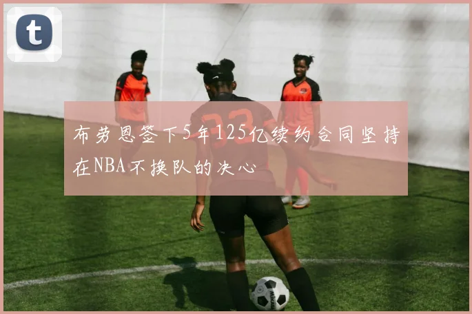 布劳恩签下5年125亿续约合同坚持在NBA不换队的决心