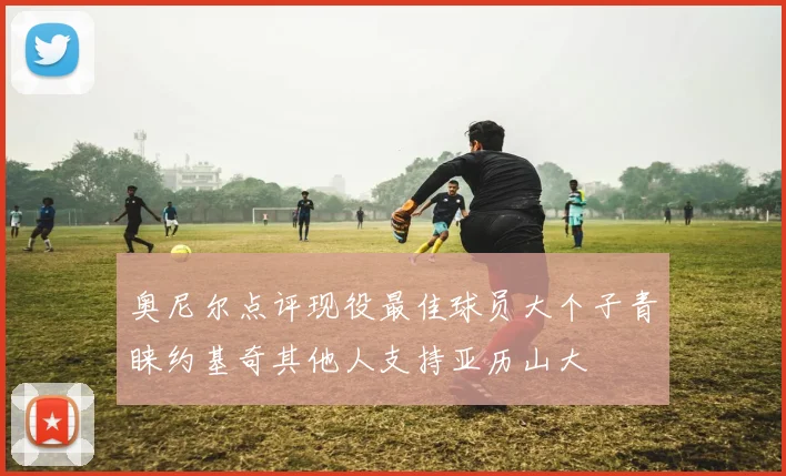 奥尼尔点评现役最佳球员大个子青睐约基奇其他人支持亚历山大