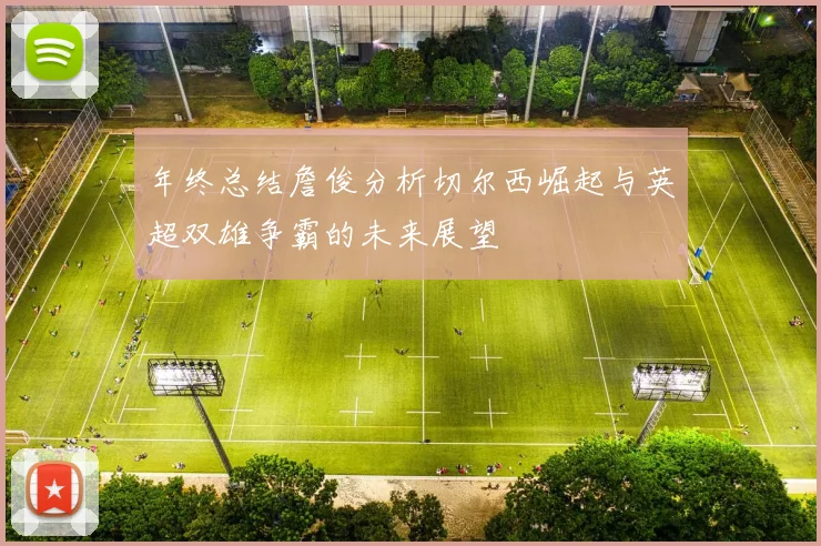 年终总结詹俊分析切尔西崛起与英超双雄争霸的未来展望