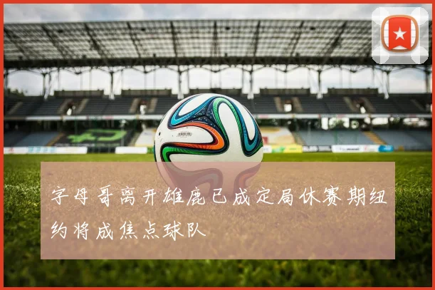 字母哥离开雄鹿已成定局休赛期纽约将成焦点球队