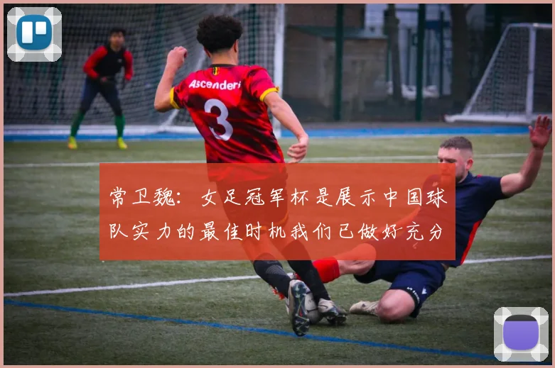 常卫魏：女足冠军杯是展示中国球队实力的最佳时机我们已做好充分准备