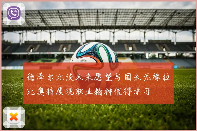 德泽尔比谈未来愿望与国米无缘拉比奥特展现职业精神值得学习