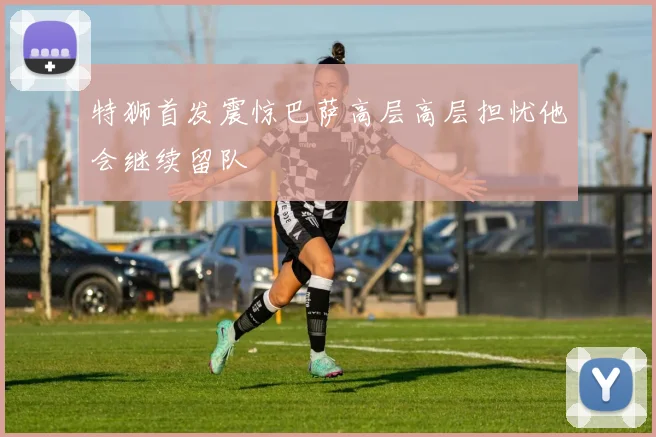 特狮首发震惊巴萨高层高层担忧他会继续留队