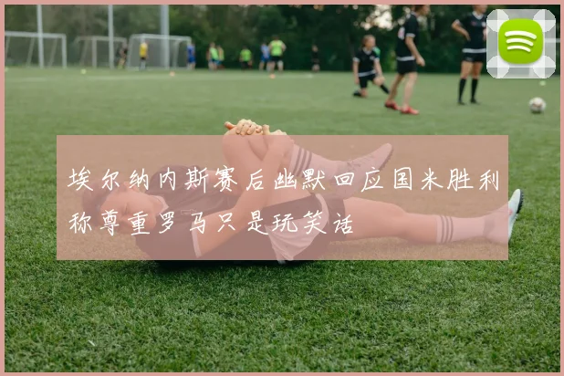 埃尔纳内斯赛后幽默回应国米胜利称尊重罗马只是玩笑话