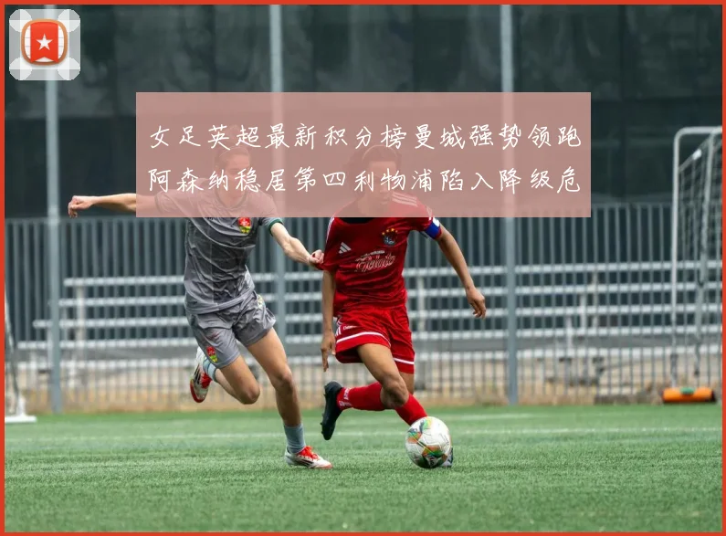 女足英超最新积分榜曼城强势领跑阿森纳稳居第四利物浦陷入降级危机