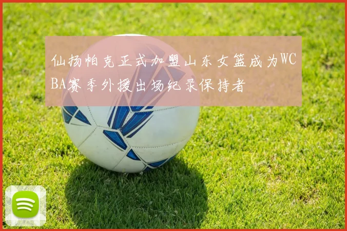 仙扬帕克正式加盟山东女篮成为WCBA赛季外援出场纪录保持者