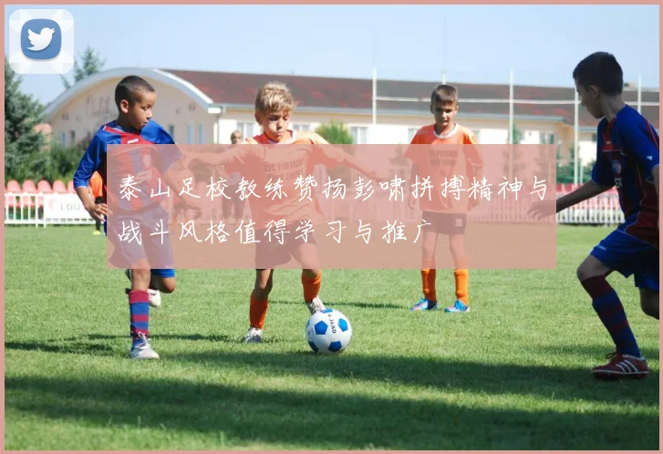 泰山足校教练赞扬彭啸拼搏精神与战斗风格值得学习与推广