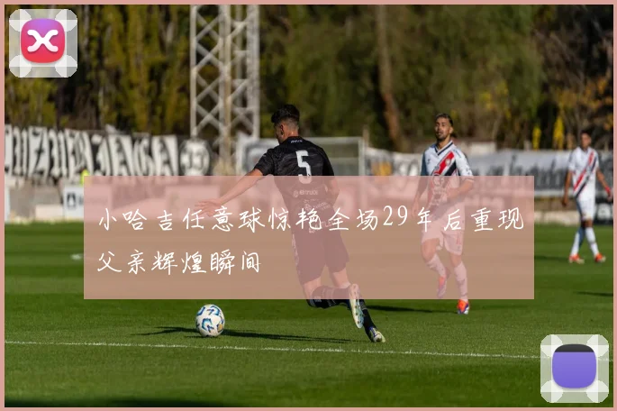 小哈吉任意球惊艳全场29年后重现父亲辉煌瞬间