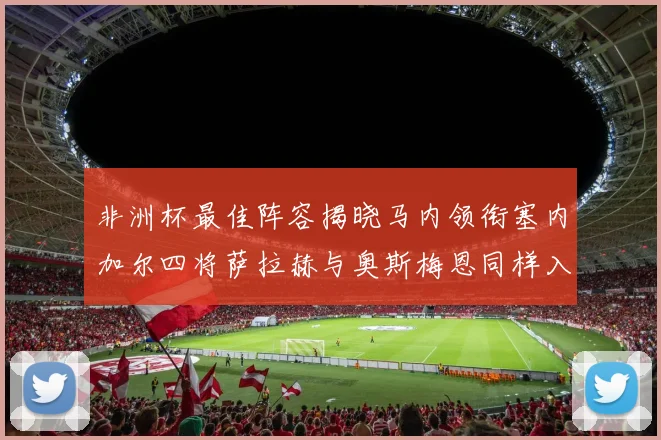 非洲杯最佳阵容揭晓马内领衔塞内加尔四将萨拉赫与奥斯梅恩同样入选