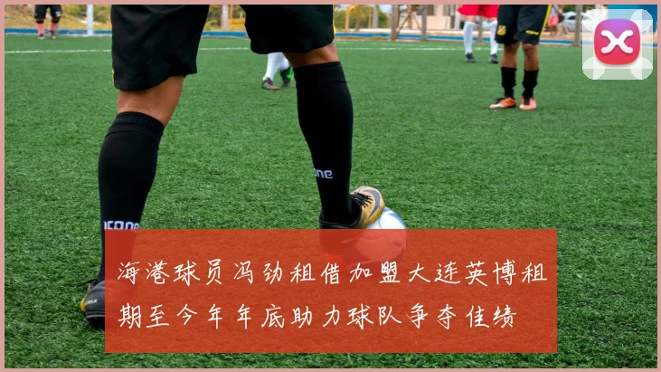 海港球员冯劲租借加盟大连英博租期至今年年底助力球队争夺佳绩