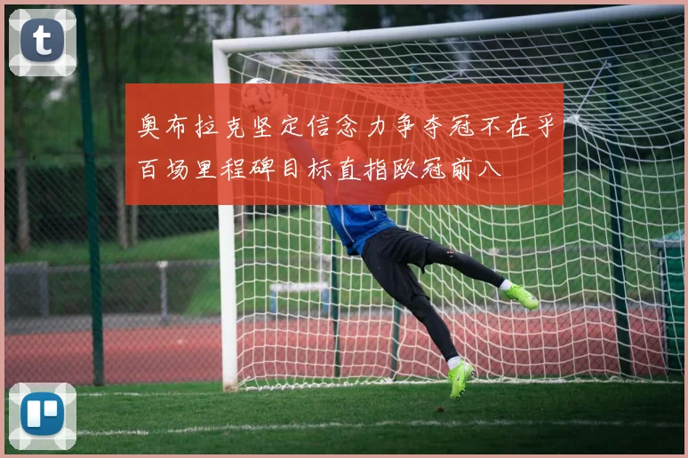 奥布拉克坚定信念力争夺冠不在乎百场里程碑目标直指欧冠前八