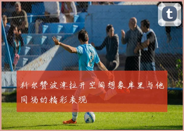科尔赞波津拉开空间想象库里与他同场的精彩表现