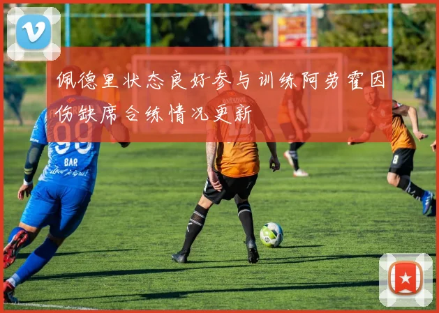 佩德里状态良好参与训练阿劳霍因伤缺席合练情况更新