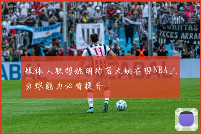 媒体人联想姚明称若大姚在现NBA三分球能力必将提升