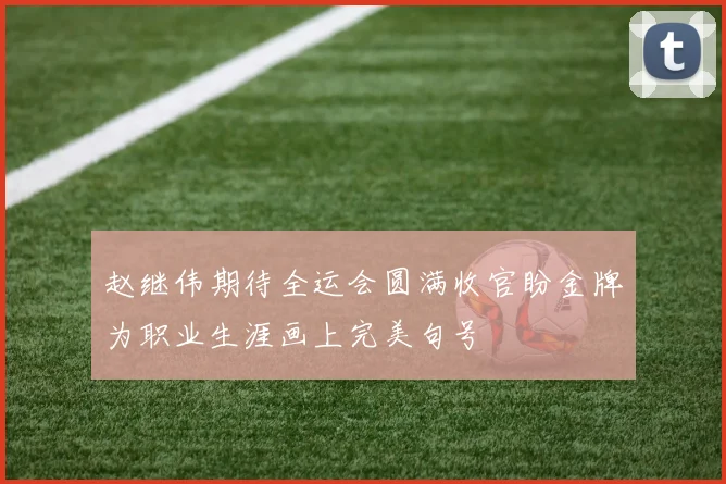 赵继伟期待全运会圆满收官盼金牌为职业生涯画上完美句号