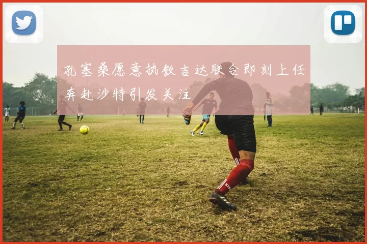 孔塞桑愿意执教吉达联合即刻上任奔赴沙特引发关注