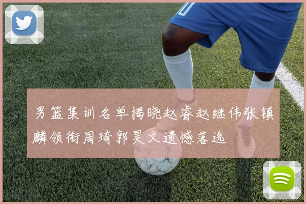 男篮集训名单揭晓赵睿赵继伟张镇麟领衔周琦郭昊文遗憾落选