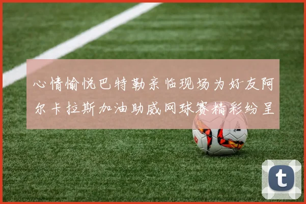 心情愉悦巴特勒亲临现场为好友阿尔卡拉斯加油助威网球赛精彩纷呈