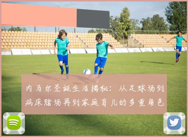内马尔圣诞生活揭秘：从足球场到病床赌场再到家庭育儿的多重角色