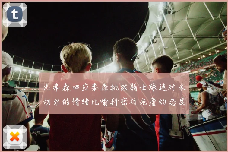 杰弗森回应泰森挑拨骑士球迷对米切尔的情绪比喻科密对老詹的态度