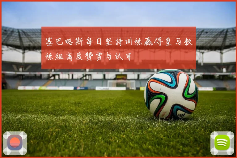 塞巴略斯每日坚持训练赢得皇马教练组高度赞赏与认可