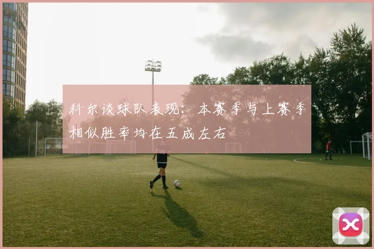 科尔谈球队表现：本赛季与上赛季相似胜率均在五成左右